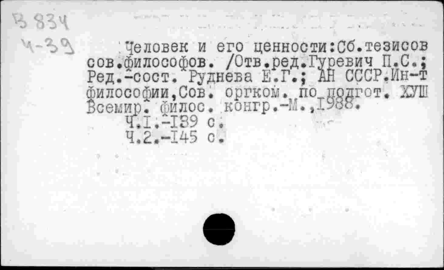 ﻿:Человек и его ценности:Сб.тезисов сов.Философов. /Отв.ред.Гуревич П.С.; Ред.-сост. Руднева Е.Г.; АН СССР.Ин-т Философии,Сов. оргком. по прдгот. ХУШ Всемир. Филос. конгр.-М.,1988.
4.1.	-189 с.
4.2.	-145 с.